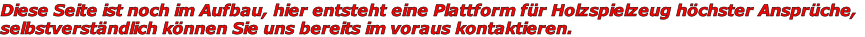 Diese Seite ist noch im Aufbau, hier entsteht eine Plattform für Holzspielzeug höchster Ansprüche,
selbstverständlich können Sie uns bereits im voraus kontaktieren.