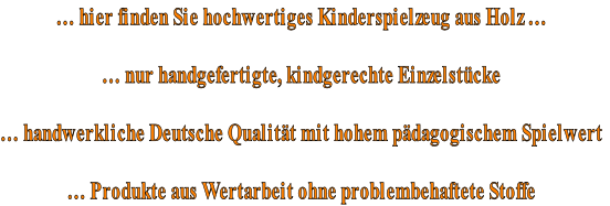 … hier finden Sie hochwertiges Kinderspielzeug aus Holz …

… nur handgefertigte, kindgerechte Einzelstücke

… handwerkliche Deutsche Qualität mit hohem pädagogischem Spielwert

… Produkte aus Wertarbeit ohne problembehaftete Stoffe